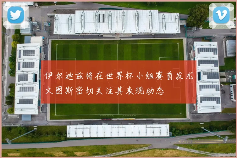 伊尔迪兹将在世界杯小组赛首发尤文图斯密切关注其表现动态