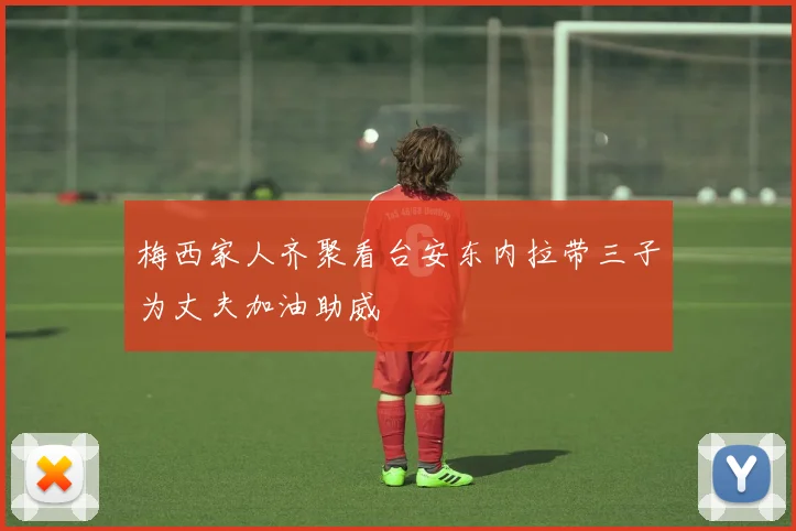 梅西家人齐聚看台安东内拉带三子为丈夫加油助威