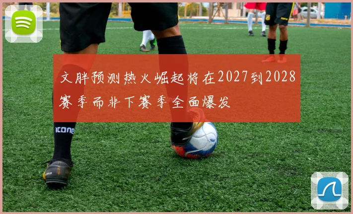 文胖预测热火崛起将在2027到2028赛季而非下赛季全面爆发
