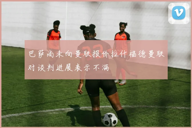 巴萨尚未向曼联报价拉什福德曼联对谈判进展表示不满
