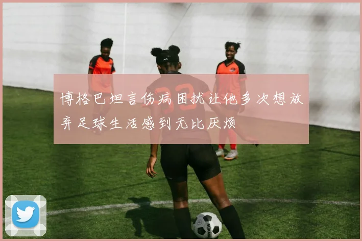 博格巴坦言伤病困扰让他多次想放弃足球生活感到无比厌烦