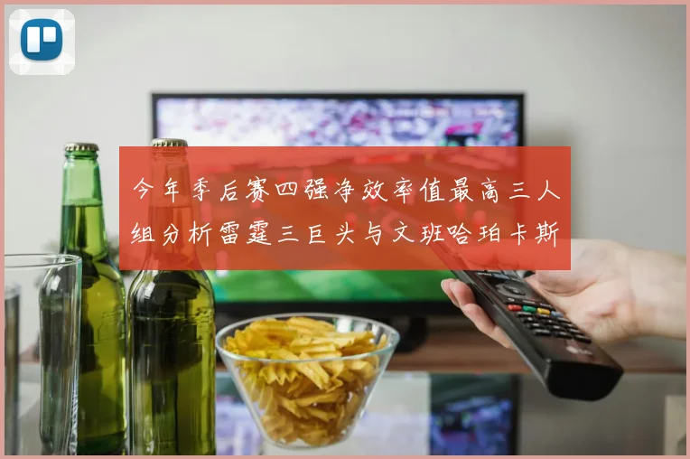 今年季后赛四强净效率值最高三人组分析雷霆三巨头与文班哈珀卡斯尔的表现对比