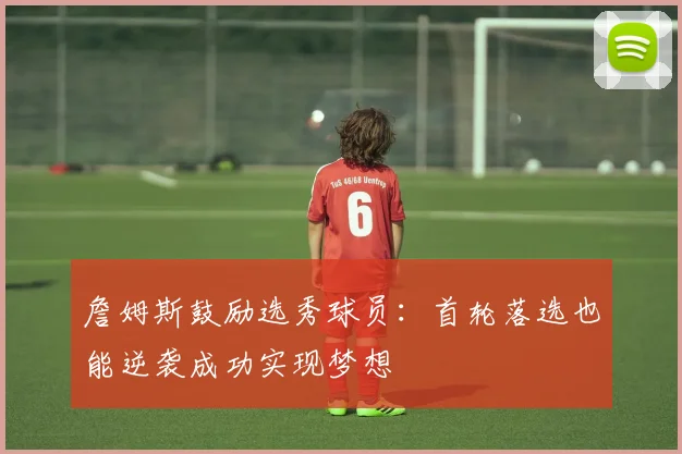 詹姆斯鼓励选秀球员：首轮落选也能逆袭成功实现梦想