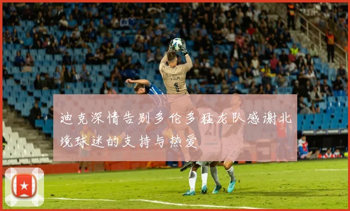 迪克深情告别多伦多猛龙队感谢北境球迷的支持与热爱