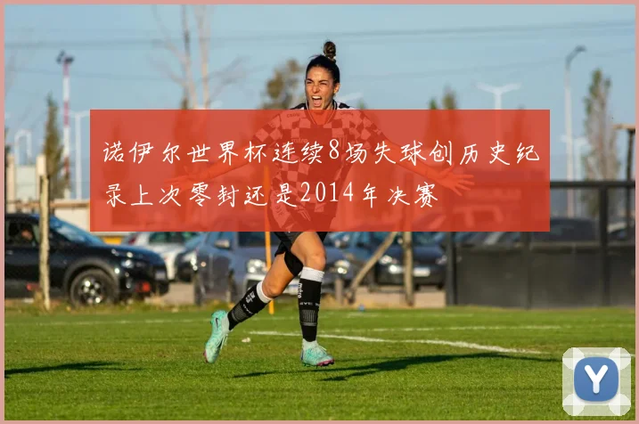 诺伊尔世界杯连续8场失球创历史纪录上次零封还是2014年决赛