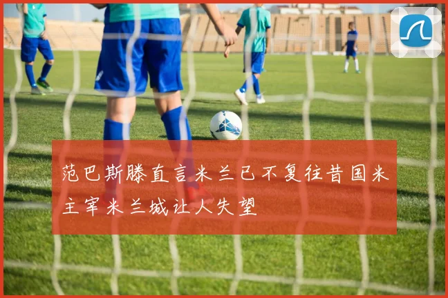 范巴斯滕直言米兰已不复往昔国米主宰米兰城让人失望