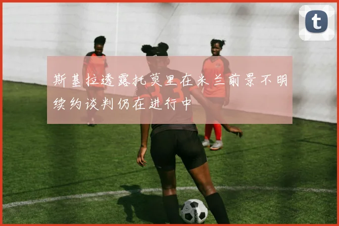 斯基拉透露托莫里在米兰前景不明续约谈判仍在进行中