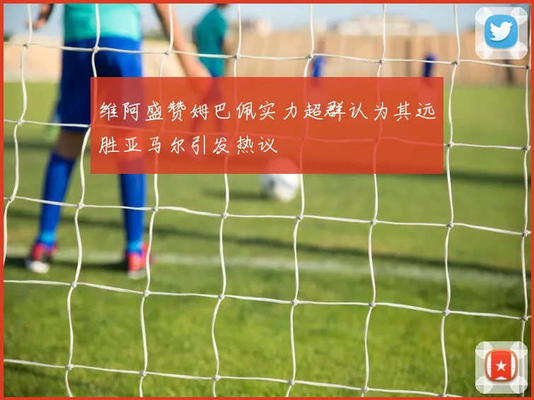 维阿盛赞姆巴佩实力超群认为其远胜亚马尔引发热议