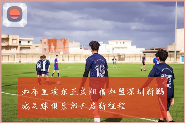 加布里埃尔正式租借加盟深圳新鹏城足球俱乐部开启新征程