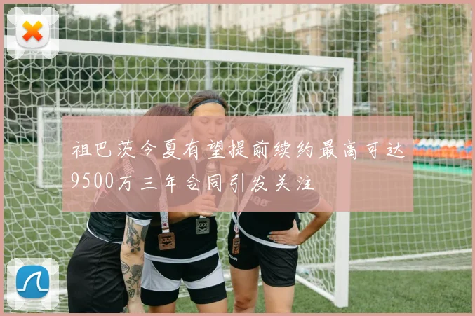 祖巴茨今夏有望提前续约最高可达9500万三年合同引发关注