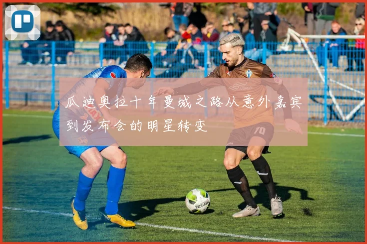 瓜迪奥拉十年曼城之路从意外嘉宾到发布会的明星转变