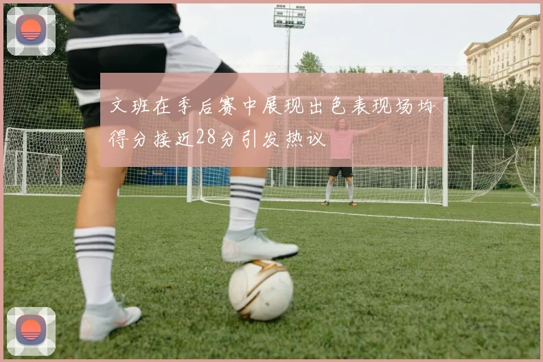文班在季后赛中展现出色表现场均得分接近28分引发热议