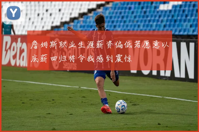 詹姆斯职业生涯薪资偏低若愿意以底薪回归将令我感到震惊