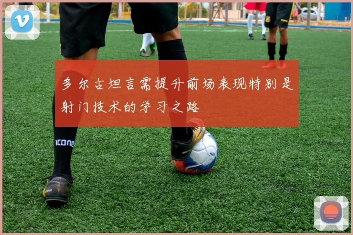 多尔古坦言需提升前场表现特别是射门技术的学习之路