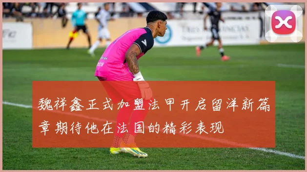 魏祥鑫正式加盟法甲开启留洋新篇章期待他在法国的精彩表现