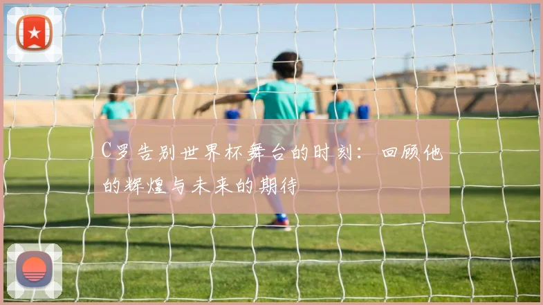 C罗告别世界杯舞台的时刻：回顾他的辉煌与未来的期待