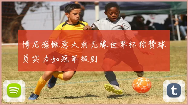 博尼感慨意大利无缘世界杯称赞球员实力如冠军级别