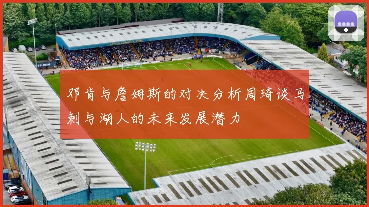 邓肯与詹姆斯的对决分析周琦谈马刺与湖人的未来发展潜力