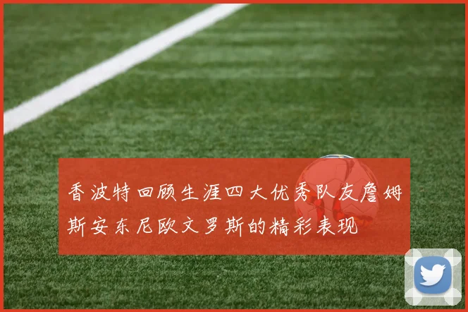 香波特回顾生涯四大优秀队友詹姆斯安东尼欧文罗斯的精彩表现