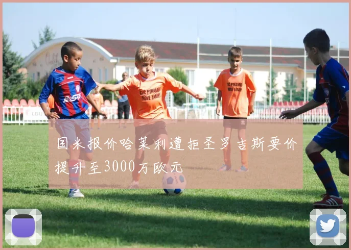 国米报价哈莱利遭拒圣罗吉斯要价提升至3000万欧元