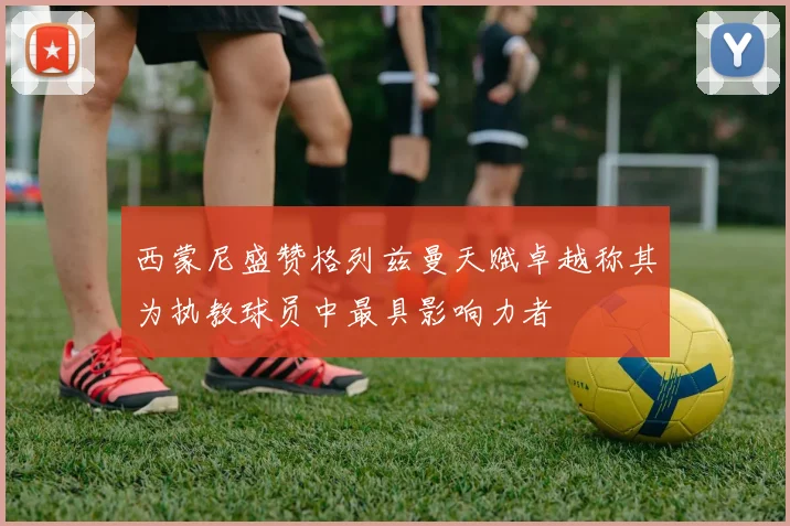西蒙尼盛赞格列兹曼天赋卓越称其为执教球员中最具影响力者